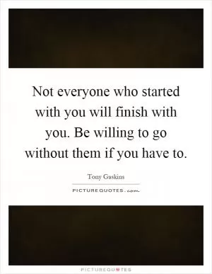 Not everyone who started with you will finish with you. Be willing to go without them if you have to Picture Quote #1