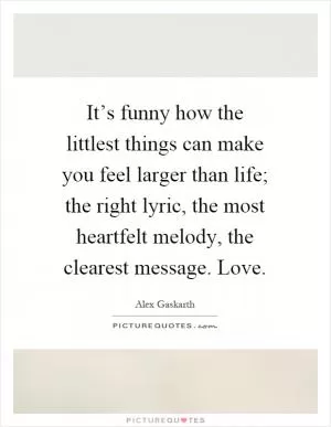 It’s funny how the littlest things can make you feel larger than life; the right lyric, the most heartfelt melody, the clearest message. Love Picture Quote #1