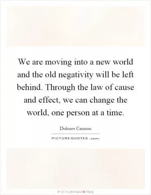 We are moving into a new world and the old negativity will be left behind. Through the law of cause and effect, we can change the world, one person at a time Picture Quote #1