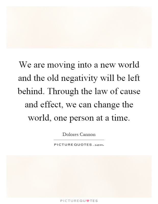 We are moving into a new world and the old negativity will be left behind. Through the law of cause and effect, we can change the world, one person at a time Picture Quote #1