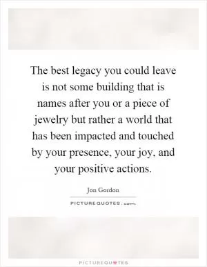 The best legacy you could leave is not some building that is names after you or a piece of jewelry but rather a world that has been impacted and touched by your presence, your joy, and your positive actions Picture Quote #1
