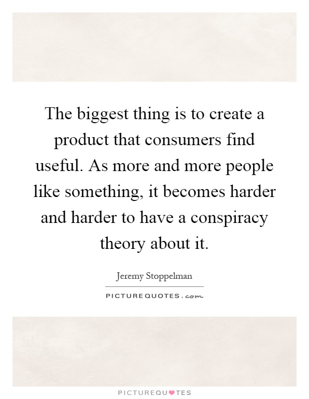 The biggest thing is to create a product that consumers find useful. As more and more people like something, it becomes harder and harder to have a conspiracy theory about it Picture Quote #1