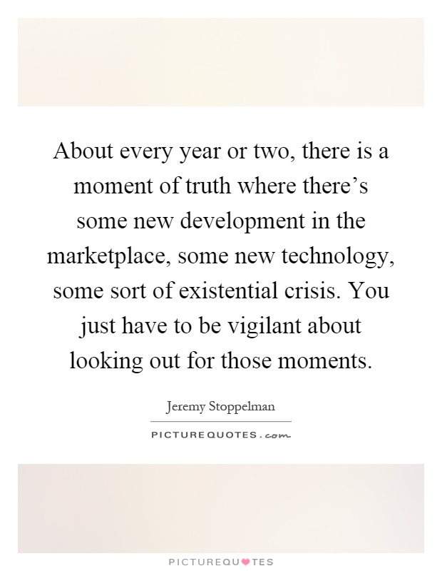 About every year or two, there is a moment of truth where there's some new development in the marketplace, some new technology, some sort of existential crisis. You just have to be vigilant about looking out for those moments Picture Quote #1