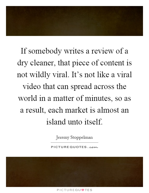 If somebody writes a review of a dry cleaner, that piece of content is not wildly viral. It's not like a viral video that can spread across the world in a matter of minutes, so as a result, each market is almost an island unto itself Picture Quote #1