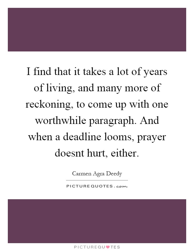 I find that it takes a lot of years of living, and many more of reckoning, to come up with one worthwhile paragraph. And when a deadline looms, prayer doesnt hurt, either Picture Quote #1