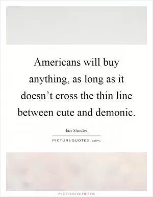 Americans will buy anything, as long as it doesn’t cross the thin line between cute and demonic Picture Quote #1