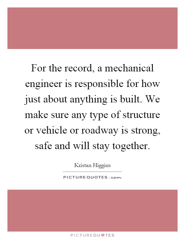 For the record, a mechanical engineer is responsible for how just about anything is built. We make sure any type of structure or vehicle or roadway is strong, safe and will stay together Picture Quote #1
