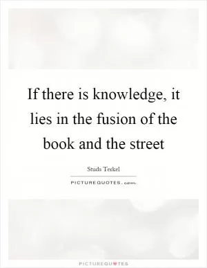 If there is knowledge, it lies in the fusion of the book and the street Picture Quote #1