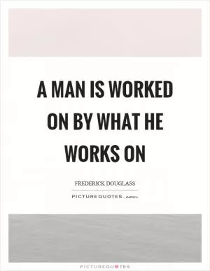 A man is worked on by what he works on Picture Quote #1