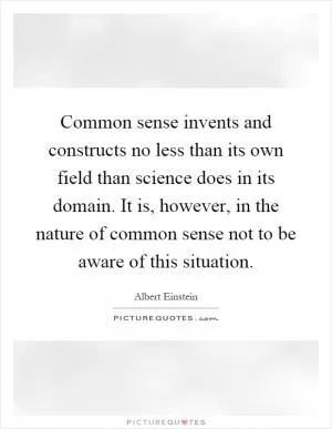 Common sense invents and constructs no less than its own field than science does in its domain. It is, however, in the nature of common sense not to be aware of this situation Picture Quote #1