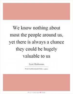 We know nothing about most the people around us, yet there is always a chance they could be hugely valuable to us Picture Quote #1
