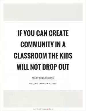 If you can create community in a classroom the kids will not drop out Picture Quote #1