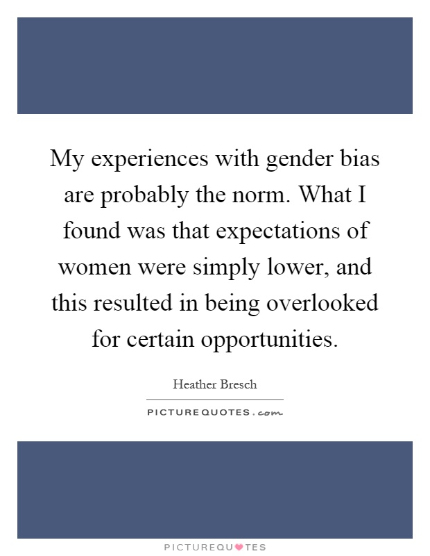 My experiences with gender bias are probably the norm. What I found was that expectations of women were simply lower, and this resulted in being overlooked for certain opportunities Picture Quote #1