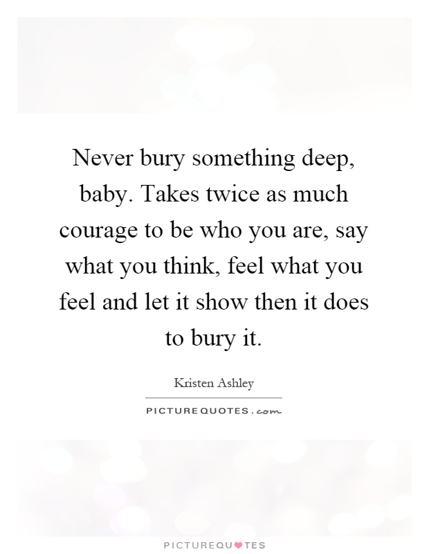 Never bury something deep, baby. Takes twice as much courage to be who you are, say what you think, feel what you feel and let it show then it does to bury it Picture Quote #1