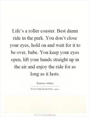 Life’s a roller coaster. Best damn ride in the park. You don’t close your eyes, hold on and wait for it to be over, babe. You keep your eyes open, lift your hands straight up in the air and enjoy the ride for as long as it lasts Picture Quote #1