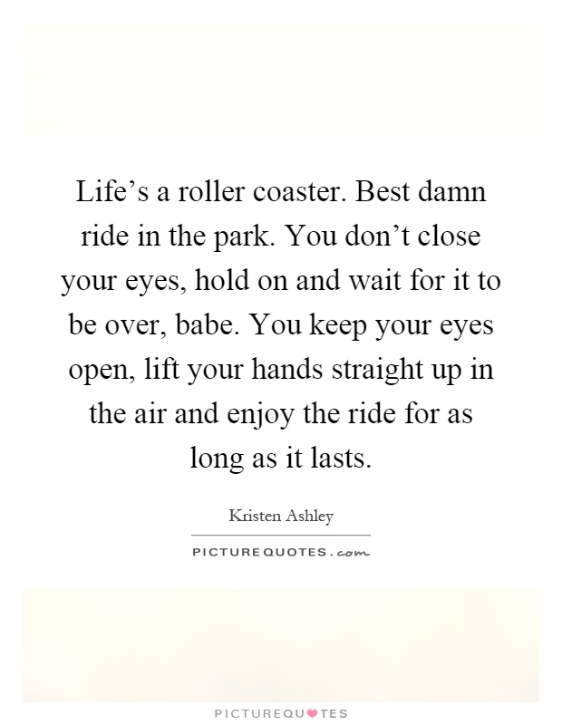 Life's a roller coaster. Best damn ride in the park. You don't close your eyes, hold on and wait for it to be over, babe. You keep your eyes open, lift your hands straight up in the air and enjoy the ride for as long as it lasts Picture Quote #1