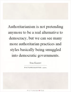 Authoritarianism is not pretending anymore to be a real alternative to democracy, but we can see many more authoritarian practices and styles basically being smuggled into democratic governments Picture Quote #1