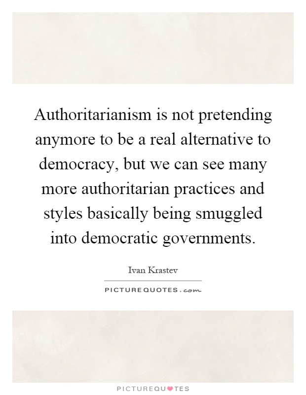 Authoritarianism is not pretending anymore to be a real alternative to democracy, but we can see many more authoritarian practices and styles basically being smuggled into democratic governments Picture Quote #1
