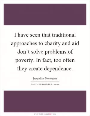 I have seen that traditional approaches to charity and aid don’t solve problems of poverty. In fact, too often they create dependence Picture Quote #1