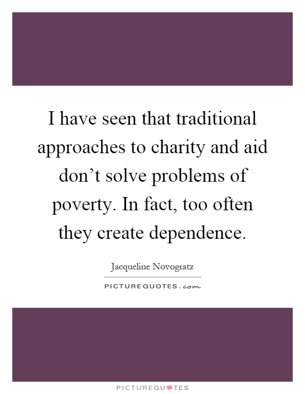 I have seen that traditional approaches to charity and aid don't solve problems of poverty. In fact, too often they create dependence Picture Quote #1
