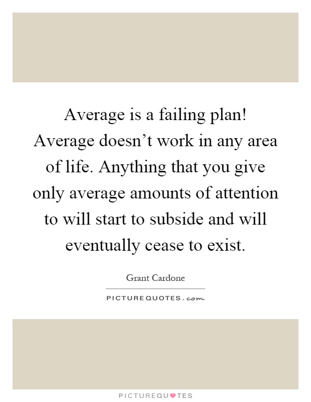 Average is a failing plan! Average doesn't work in any area of life. Anything that you give only average amounts of attention to will start to subside and will eventually cease to exist Picture Quote #1