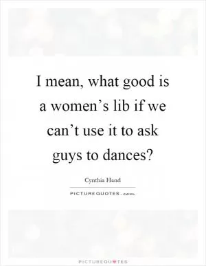 I mean, what good is a women’s lib if we can’t use it to ask guys to dances? Picture Quote #1