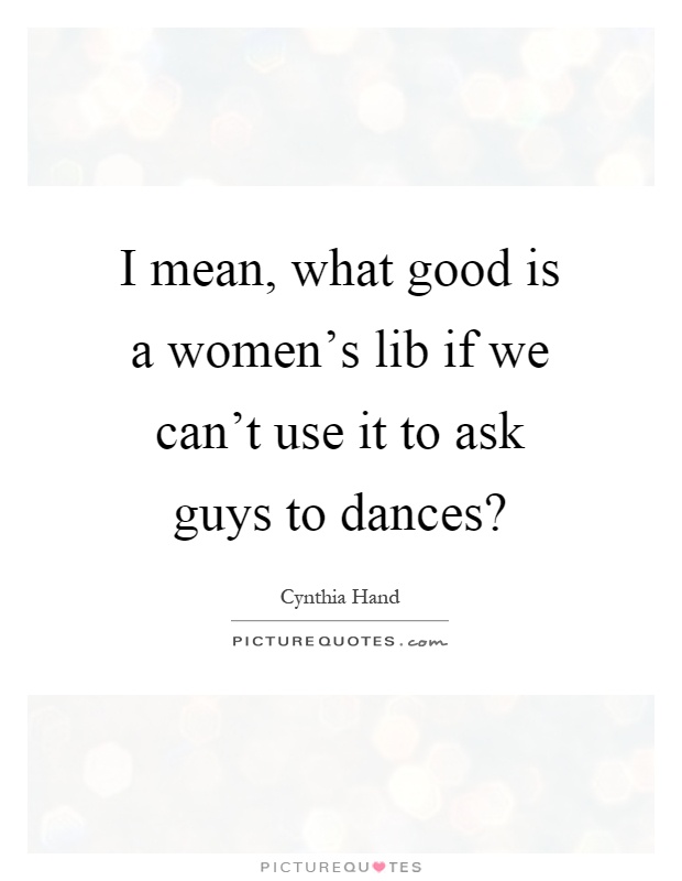 I mean, what good is a women's lib if we can't use it to ask guys to dances? Picture Quote #1