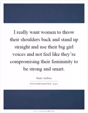 I really want women to throw their shoulders back and stand up straight and use their big girl voices and not feel like they’re compromising their femininity to be strong and smart Picture Quote #1
