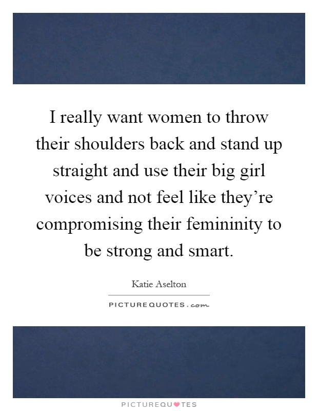 I really want women to throw their shoulders back and stand up straight and use their big girl voices and not feel like they're compromising their femininity to be strong and smart Picture Quote #1