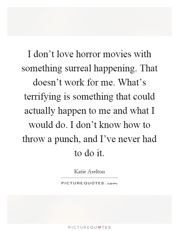 I don't love horror movies with something surreal happening. That doesn't work for me. What's terrifying is something that could actually happen to me and what I would do. I don't know how to throw a punch, and I've never had to do it Picture Quote #1