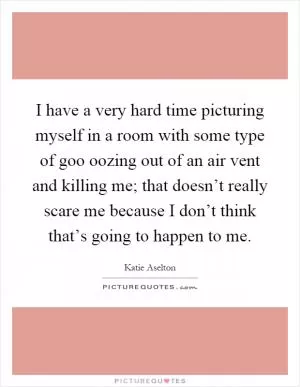 I have a very hard time picturing myself in a room with some type of goo oozing out of an air vent and killing me; that doesn’t really scare me because I don’t think that’s going to happen to me Picture Quote #1