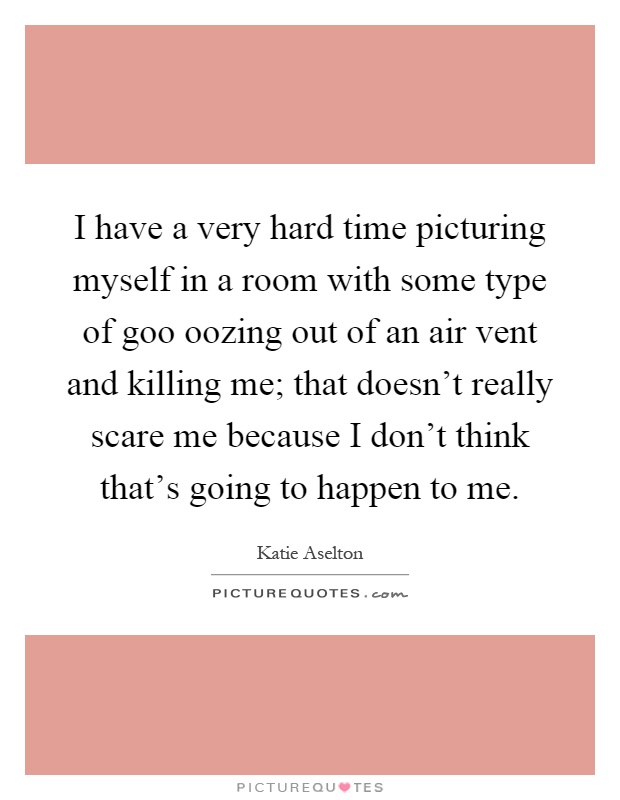 I have a very hard time picturing myself in a room with some type of goo oozing out of an air vent and killing me; that doesn't really scare me because I don't think that's going to happen to me Picture Quote #1