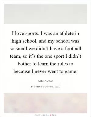 I love sports. I was an athlete in high school, and my school was so small we didn’t have a football team, so it’s the one sport I didn’t bother to learn the rules to because I never went to game Picture Quote #1