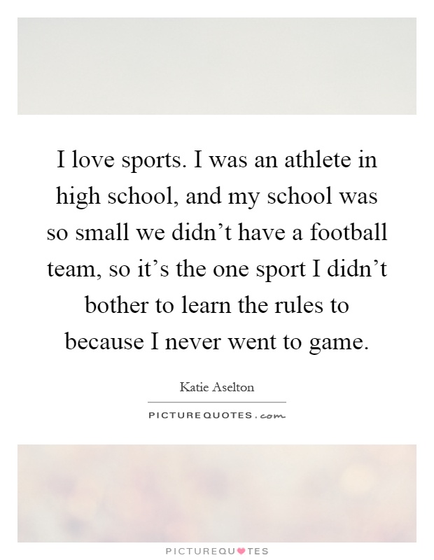 I love sports. I was an athlete in high school, and my school was so small we didn't have a football team, so it's the one sport I didn't bother to learn the rules to because I never went to game Picture Quote #1