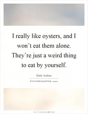 I really like oysters, and I won’t eat them alone. They’re just a weird thing to eat by yourself Picture Quote #1