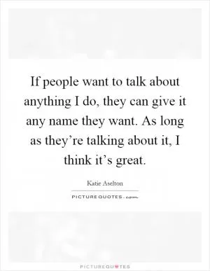If people want to talk about anything I do, they can give it any name they want. As long as they’re talking about it, I think it’s great Picture Quote #1