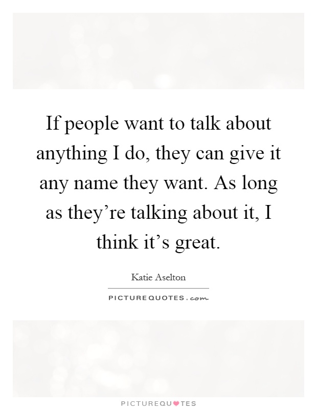 If people want to talk about anything I do, they can give it any name they want. As long as they're talking about it, I think it's great Picture Quote #1