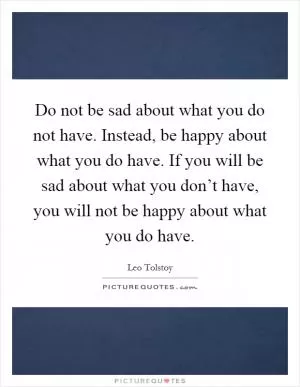 Do not be sad about what you do not have. Instead, be happy about what you do have. If you will be sad about what you don’t have, you will not be happy about what you do have Picture Quote #1