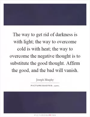 The way to get rid of darkness is with light; the way to overcome cold is with heat; the way to overcome the negative thought is to substitute the good thought. Affirm the good, and the bad will vanish Picture Quote #1