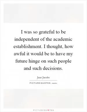 I was so grateful to be independent of the academic establishment. I thought, how awful it would be to have my future hinge on such people and such decisions Picture Quote #1