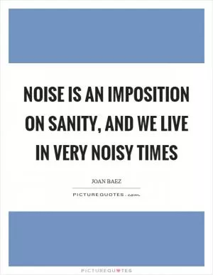 Noise is an imposition on sanity, and we live in very noisy times Picture Quote #1