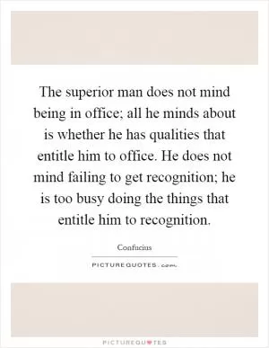 The superior man does not mind being in office; all he minds about is whether he has qualities that entitle him to office. He does not mind failing to get recognition; he is too busy doing the things that entitle him to recognition Picture Quote #1