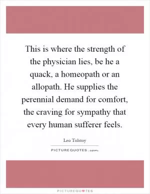 This is where the strength of the physician lies, be he a quack, a homeopath or an allopath. He supplies the perennial demand for comfort, the craving for sympathy that every human sufferer feels Picture Quote #1
