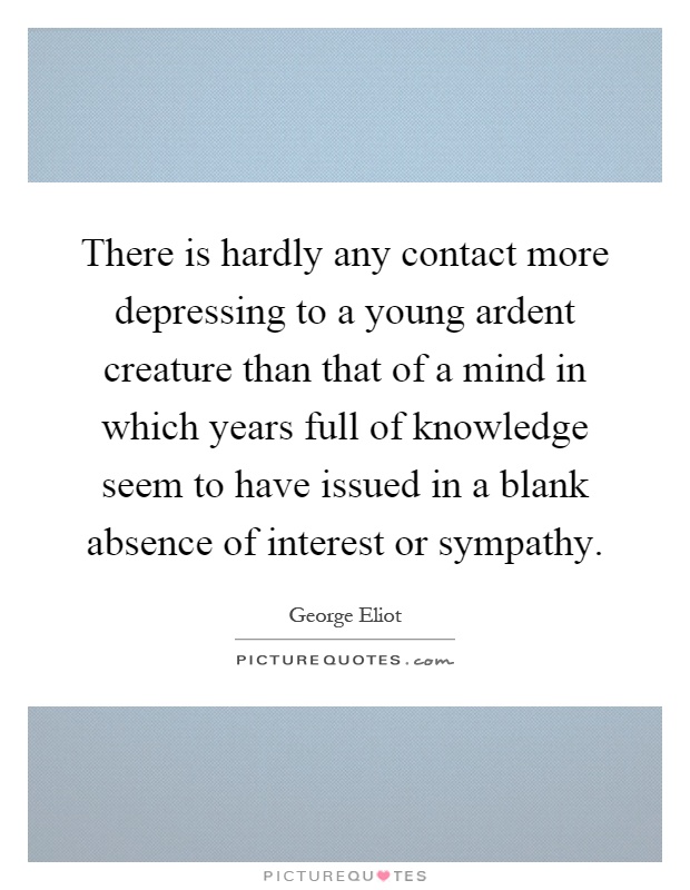There is hardly any contact more depressing to a young ardent creature than that of a mind in which years full of knowledge seem to have issued in a blank absence of interest or sympathy Picture Quote #1
