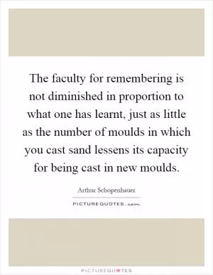 The faculty for remembering is not diminished in proportion to what one has learnt, just as little as the number of moulds in which you cast sand lessens its capacity for being cast in new moulds Picture Quote #1