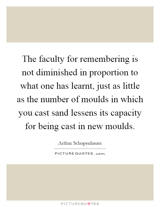 The faculty for remembering is not diminished in proportion to what one has learnt, just as little as the number of moulds in which you cast sand lessens its capacity for being cast in new moulds Picture Quote #1