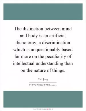 The distinction between mind and body is an artificial dichotomy, a discrimination which is unquestionably based far more on the peculiarity of intellectual understanding than on the nature of things Picture Quote #1