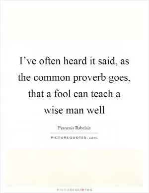 I’ve often heard it said, as the common proverb goes, that a fool can teach a wise man well Picture Quote #1
