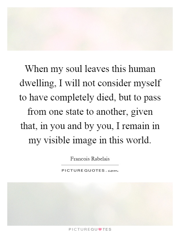 When my soul leaves this human dwelling, I will not consider myself to have completely died, but to pass from one state to another, given that, in you and by you, I remain in my visible image in this world Picture Quote #1