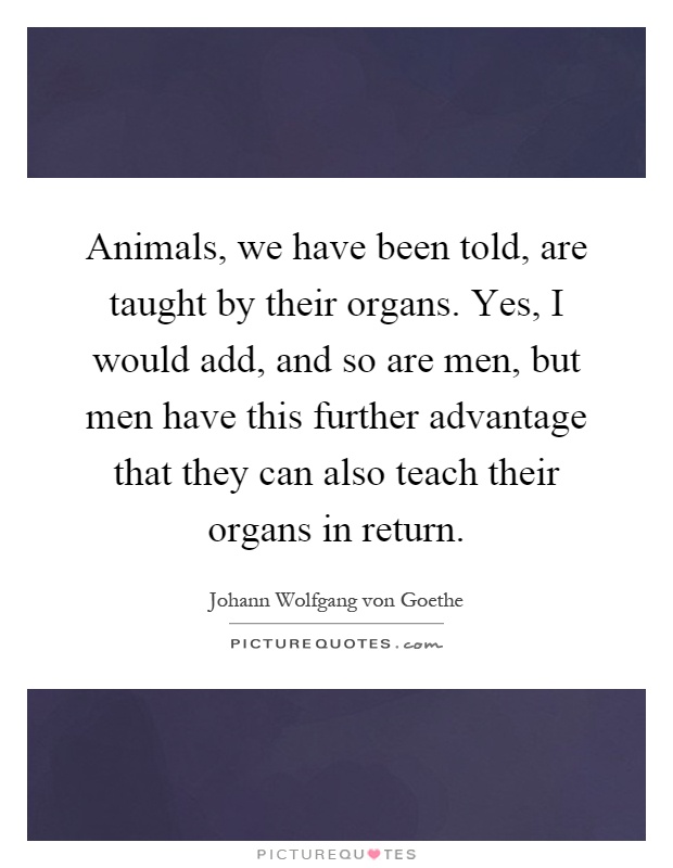Animals, we have been told, are taught by their organs. Yes, I would add, and so are men, but men have this further advantage that they can also teach their organs in return Picture Quote #1